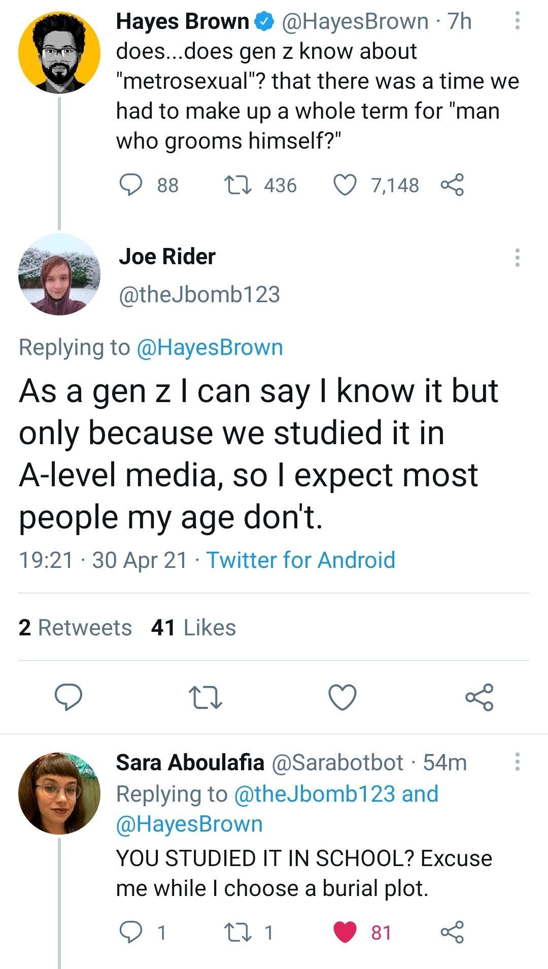 Hayes Brown HayesBrown 7h doesdoes gen z know about metrosexual that there was a time we had to make up a whole term for man who grooms himself O 8 1143 Q 7148 L Joe Rider theJbomb123 Replying to HayesBrown As a gen z can say know it but only because we studied it in A level media so expect most people my age dont 1921 30 Apr 21 Twitter for Android 2 Retweets 41 Likes A 0 Kt 5 Sara Aboulafia Sarab
