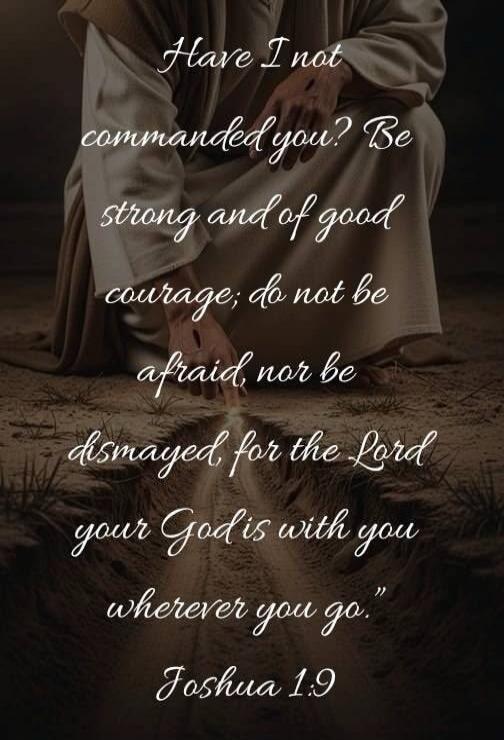 Have I not commanded you? Be strong and of good courage; do not be afraid, nor be dismayed, for the Lord your God is with you wherever you go. Joshua 1:9