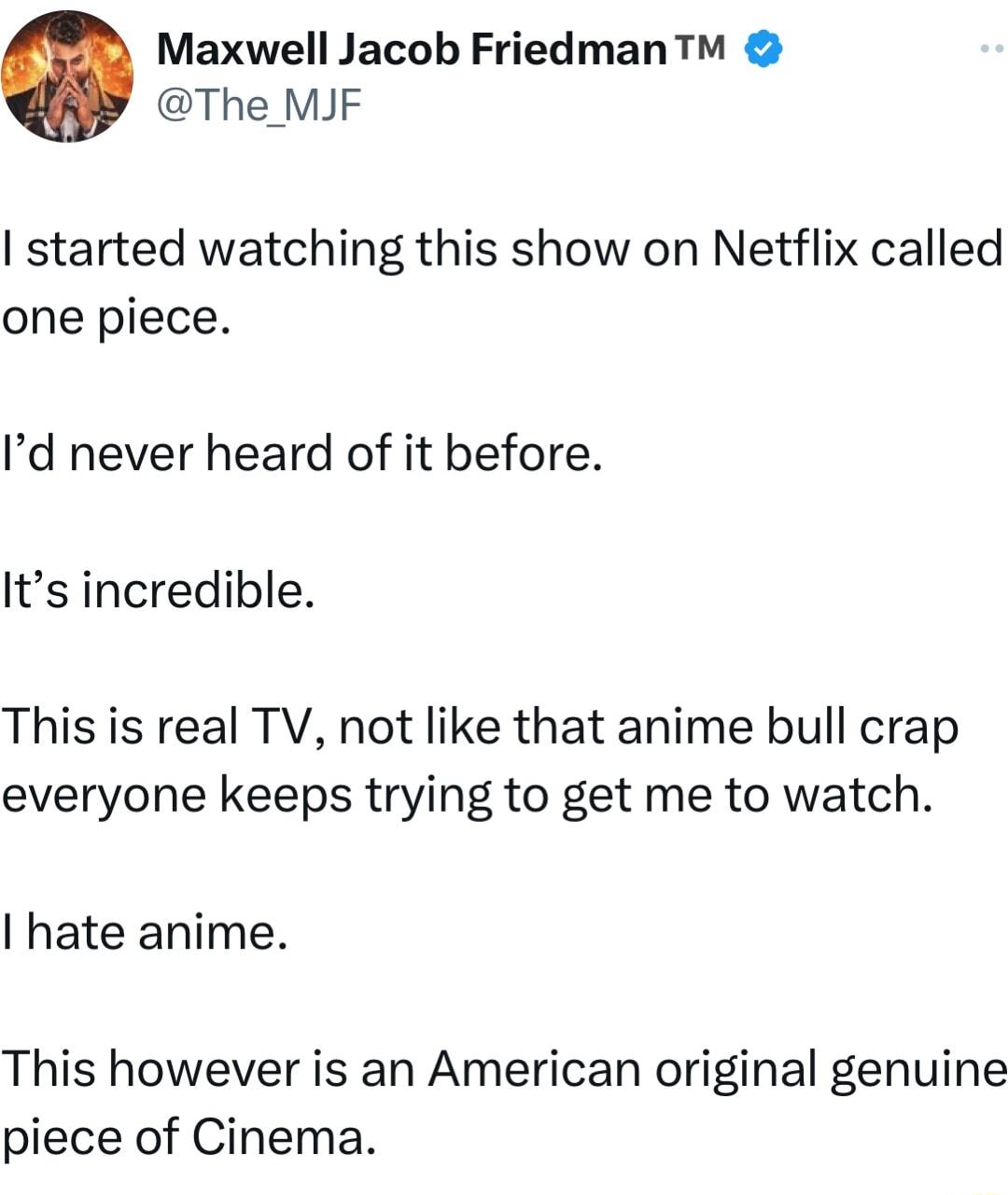 Maxwell Jacob FriedmanT The MJF started watching this show on Netflix called one piece Id never heard of it before Its incredible This is real TV not like that anime bull crap everyone keeps trying to get me to watch hate anime This however is an American original genuine piece of Cinema