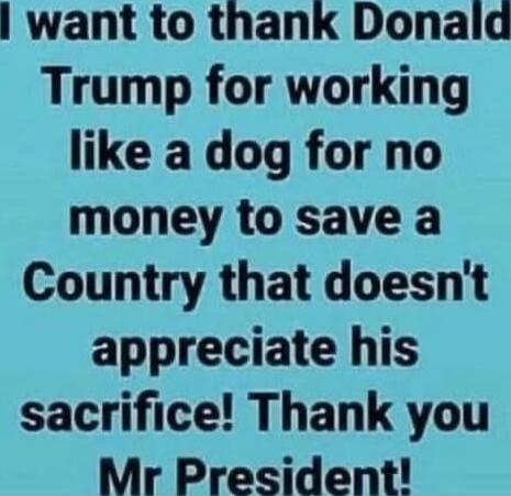 I want to thank Donald Trump for working like a dog for no money to save a Country that doesn't appreciate his sacrifice! Thank you Mr President!