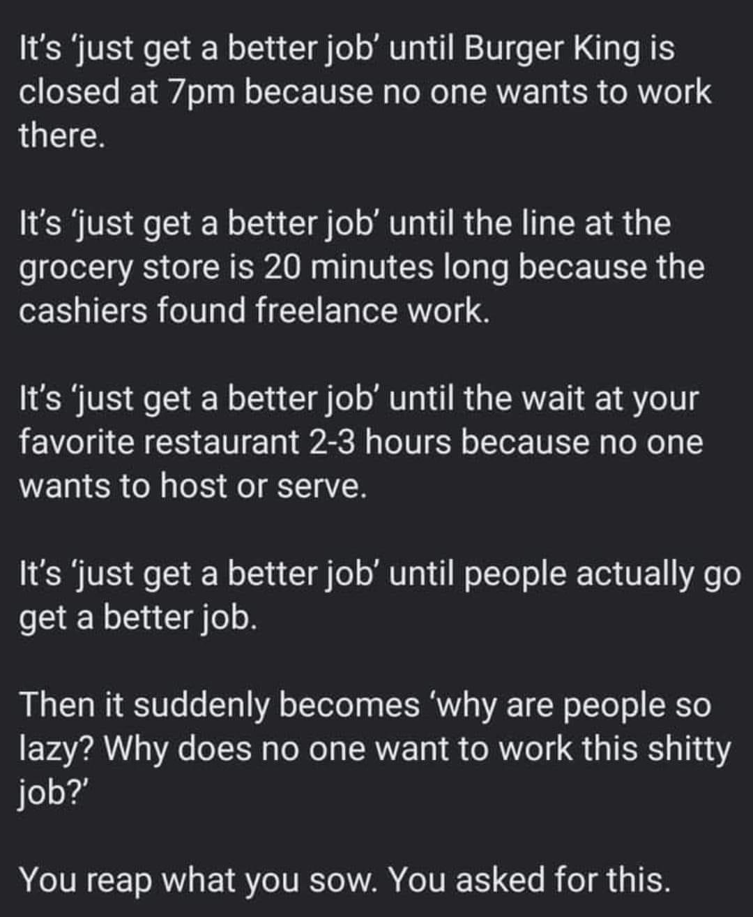 Its just get a better job until Burger King is closed at 7pm because no one wants to work QU Its just get a better job until the line at the grocery store is 20 minutes long because the cashiers found freelance work IER TR G Te T R GERTET E 14T favorite restaurant 2 3 hours because no one wants to host or serve Its just get a better job until people actually go get a better job Then it suddenly be