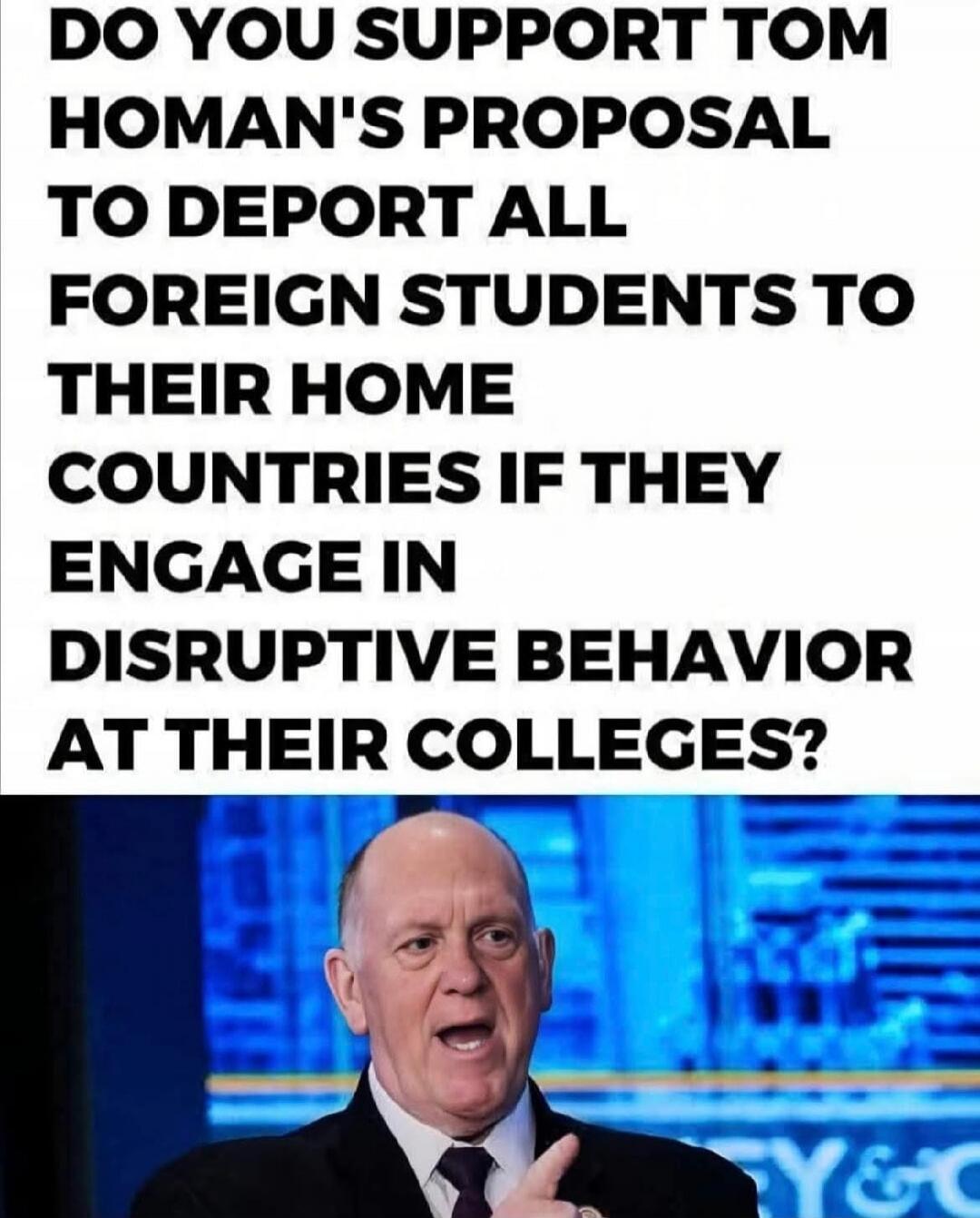 DO YOU SUPPORT TOM Homan's PROPOSAL TO DEPORT ALL FOREIGN STUDENTS TO THEIR HOME COUNTRIES IF THEY ENGAGE IN DISRUPTIVE BEHAVIOR AT THEIR COLLEGES?