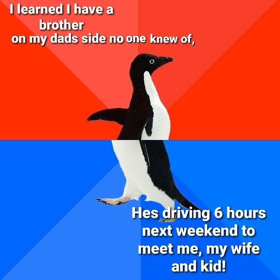 Illearned Ihave a brother on my dads side noone knew of Hes driving 6 hours next weekend to G VAN EUGE