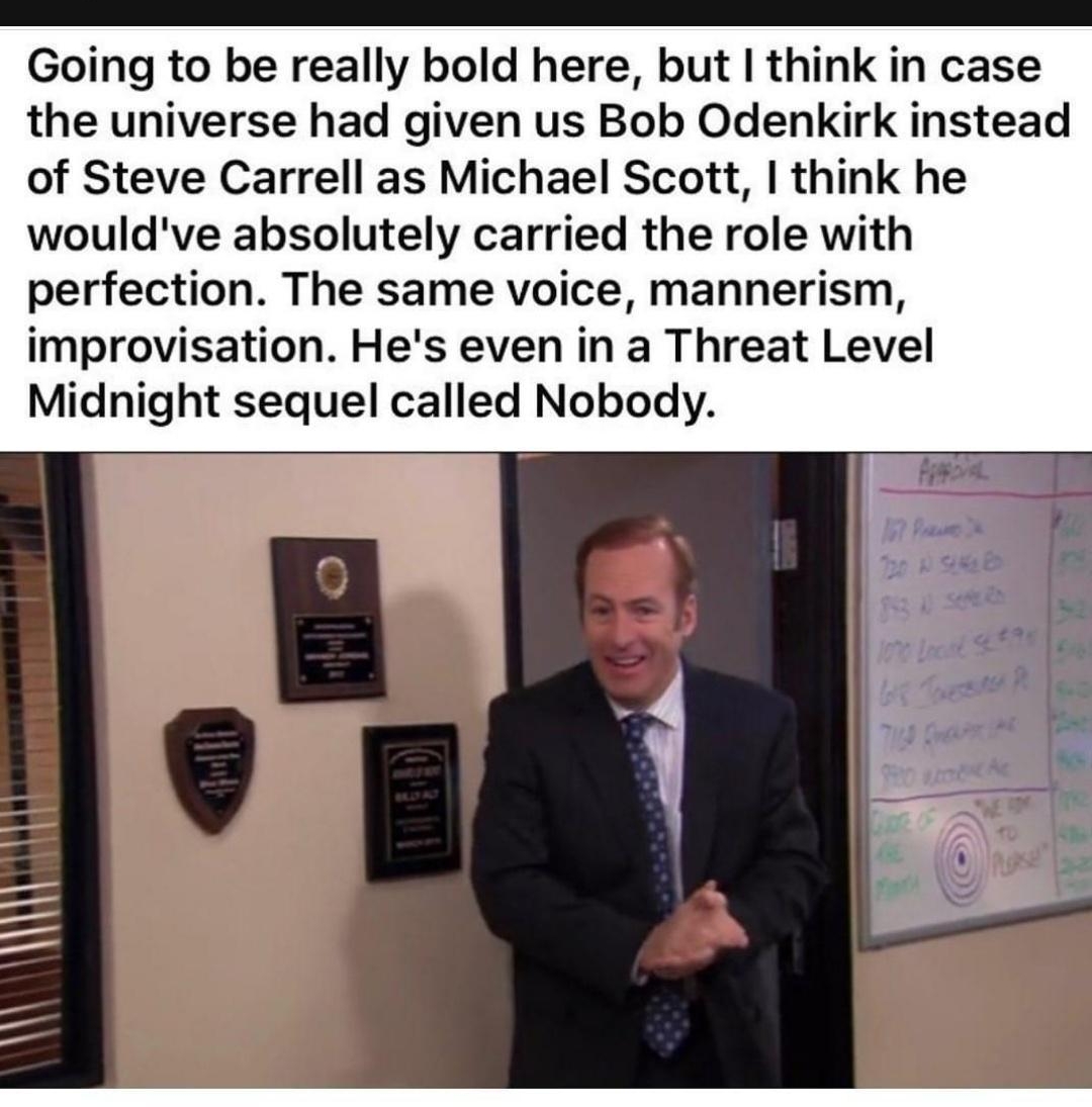 Going to be really bold here but think in case the universe had given us Bob Odenkirk instead of Steve Carrell as Michael Scott think he wouldve absolutely carried the role with perfection The same voice mannerism improvisation Hes even in a Threat Level Midnight sequel called Nobody