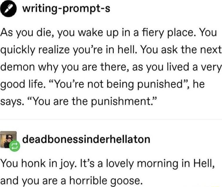 0 writing prompt s As you die you wake up in a fiery place You quickly realize youre in hell You ask the next demon why you are there as you lived a very good life Youre not being punished he says You are the punishment g deadbonessinderhellaton You honk in joy Its a lovely morning in Hell and you are a horrible goose