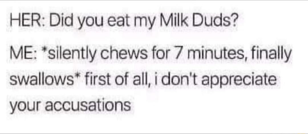 HER Did you eat my Milk Duds ME silently chews for 7 minutes finally swallows first of all i dont appreciate your accusations