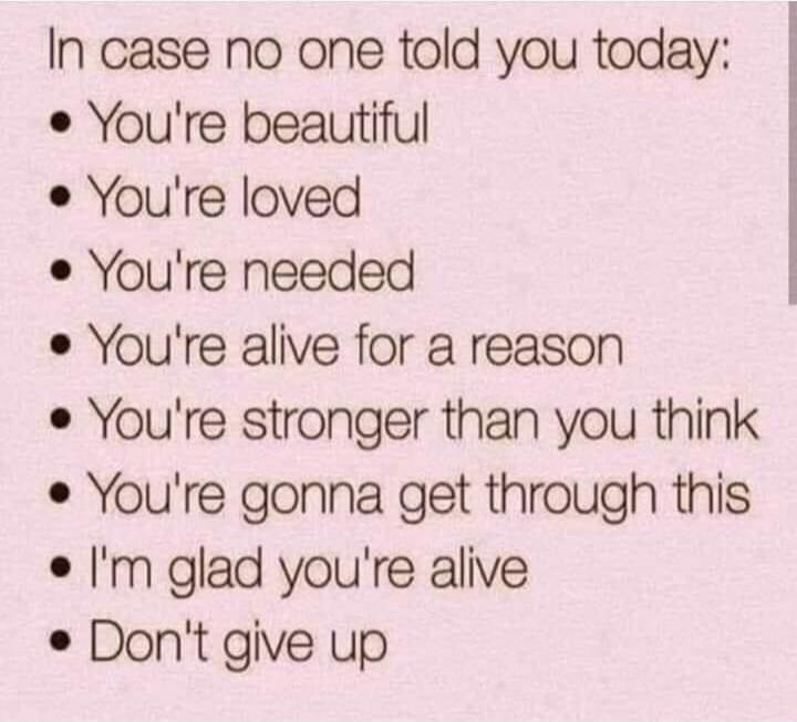 In case no one told you today: You're beautiful. You're loved. You're needed. You're alive for a reason. You're stronger than you think. You're gonna get through this. I'm glad you're alive. Don't give up.
