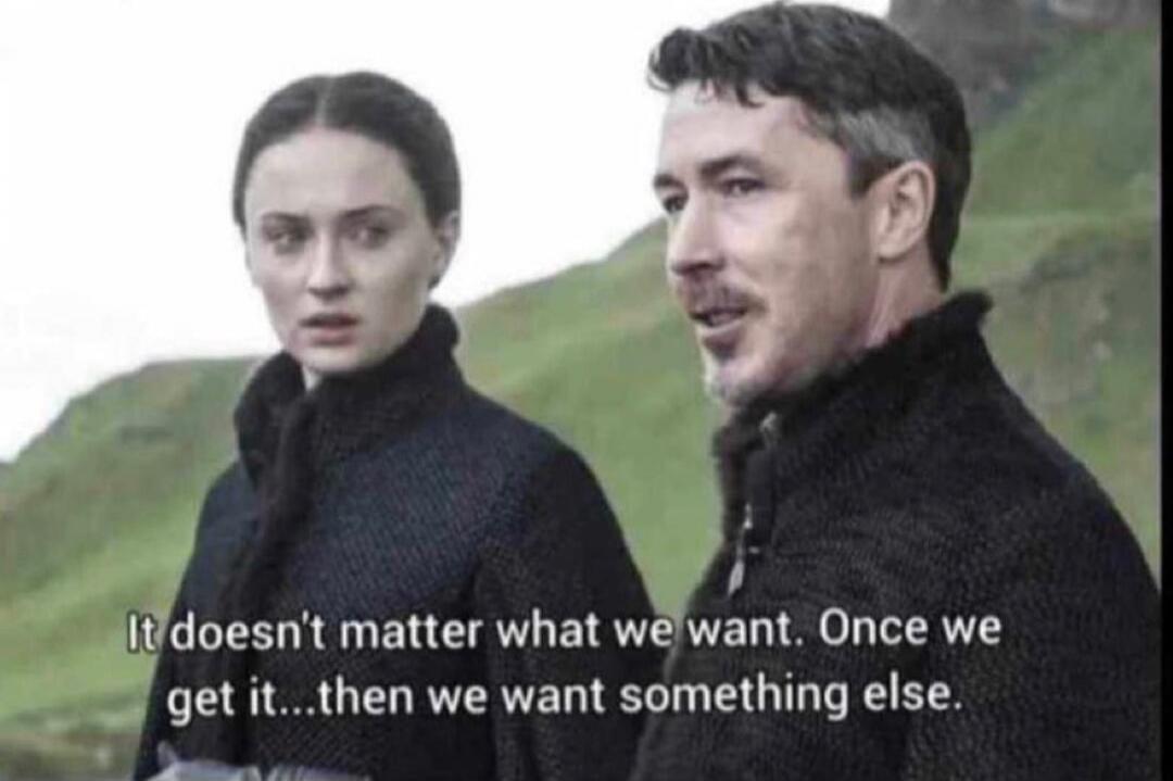 It doesn't matter what we want. Once we get it...then we want something else.