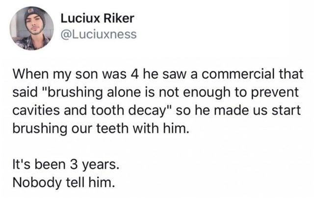 Luciux Riker AY Luciuxness When my son was 4 he saw a commercial that said brushing alone is not enough to prevent cavities and tooth decay so he made us start brushing our teeth with him Its been 3 years Nobody tell him