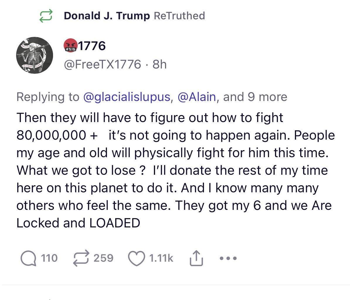 Donald J Trump ReTruthed 1776 FreeTX1776 8h Replying to glacialislupus Alain and 9 more Then they will have to figure out how to fight 80000000 its not going to happen again People my age and old will physically fight for him this time What we got to lose Ill donate the rest of my time here on this planet to do it And know many many others who feel the same They got my 6 and we Are Locked and LOAD