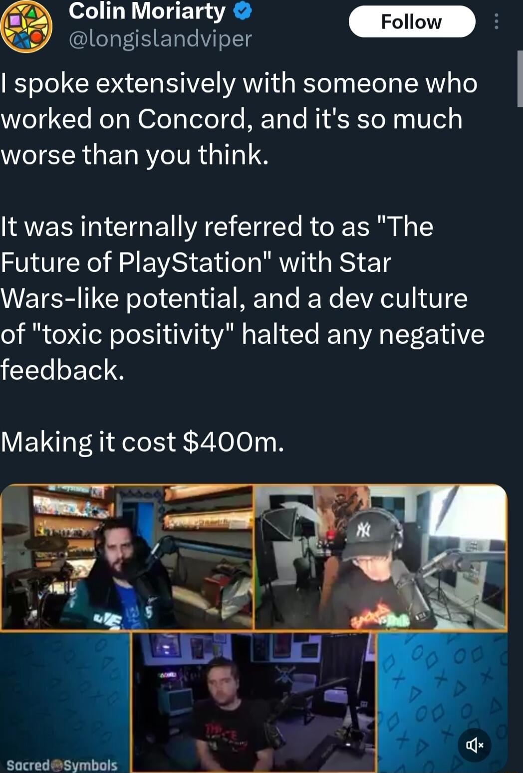 43 Colin Moriarty B longislandviper spoke extensively with someone who worked on Concord and its so much worse than you think It was internally referred to as The Future of PlayStation with Star Wars like potential and a dev culture of toxic positivity halted any negative feedback Making it cost 400m SocradSymbole