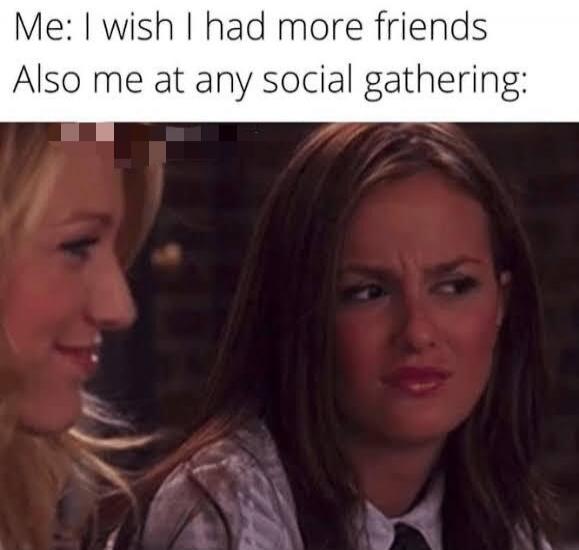 Me: I wish I had more friends Also me at any social gathering: