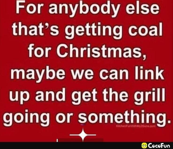 For anybody else that's getting coal for Christmas, maybe we can link up and get the grill going or something.