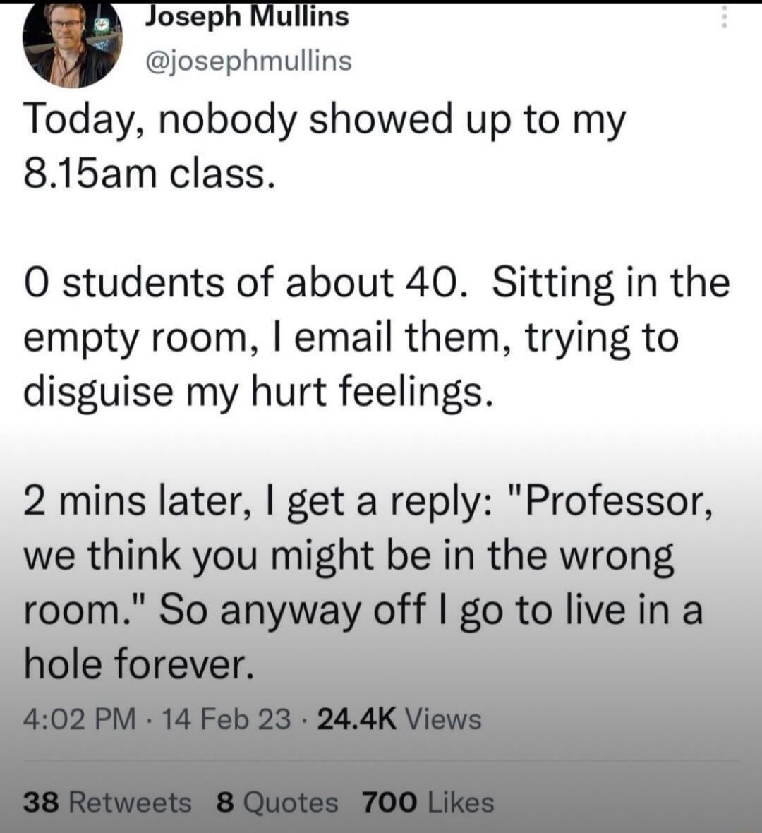 Joseph Mullins _6 josephmullins Today nobody showed up to my 815am class 0 students of about 40 Sitting in the empty room email them trying to disguise my hurt feelings 2 mins later get a reply Professor we think you might be in the wrong