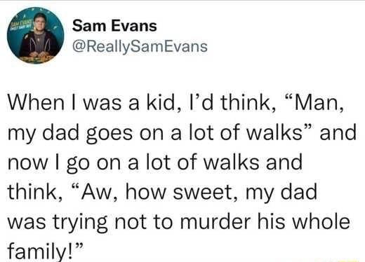 Sam Evans ReallySamEvans When was a kid Id think Man my dad goes on a lot of walks and now go on a lot of walks and think Aw how sweet my dad was trying not to murder his whole family