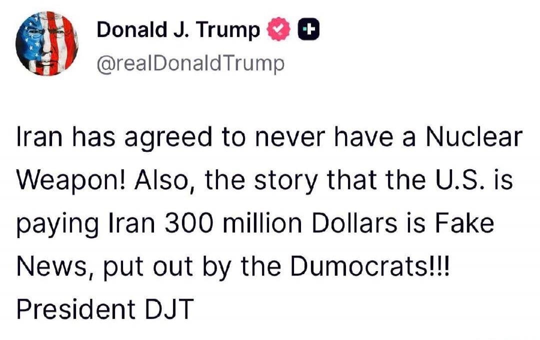 Donald J. Trump @realDonaldTrump Iran has agreed to never have a Nuclear Weapon! Also, the story that the U.S. is paying Iran 300 million Dollars is Fake News, put out by the Dumocrats!!! President DJT