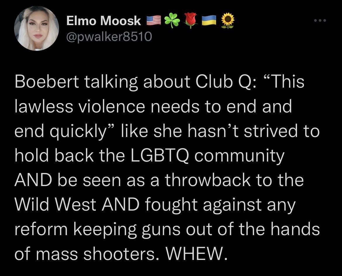 Elmo Moosk 3 J pwalker8510 Boebert talking about Club Q This lawless violence needs to end and end quickly like she hasnt strived to hold back the LGBTQ community AND be seen as a throwback to the Wild West AND fought against any reform keeping guns out of the hands of mass shooters WHEW