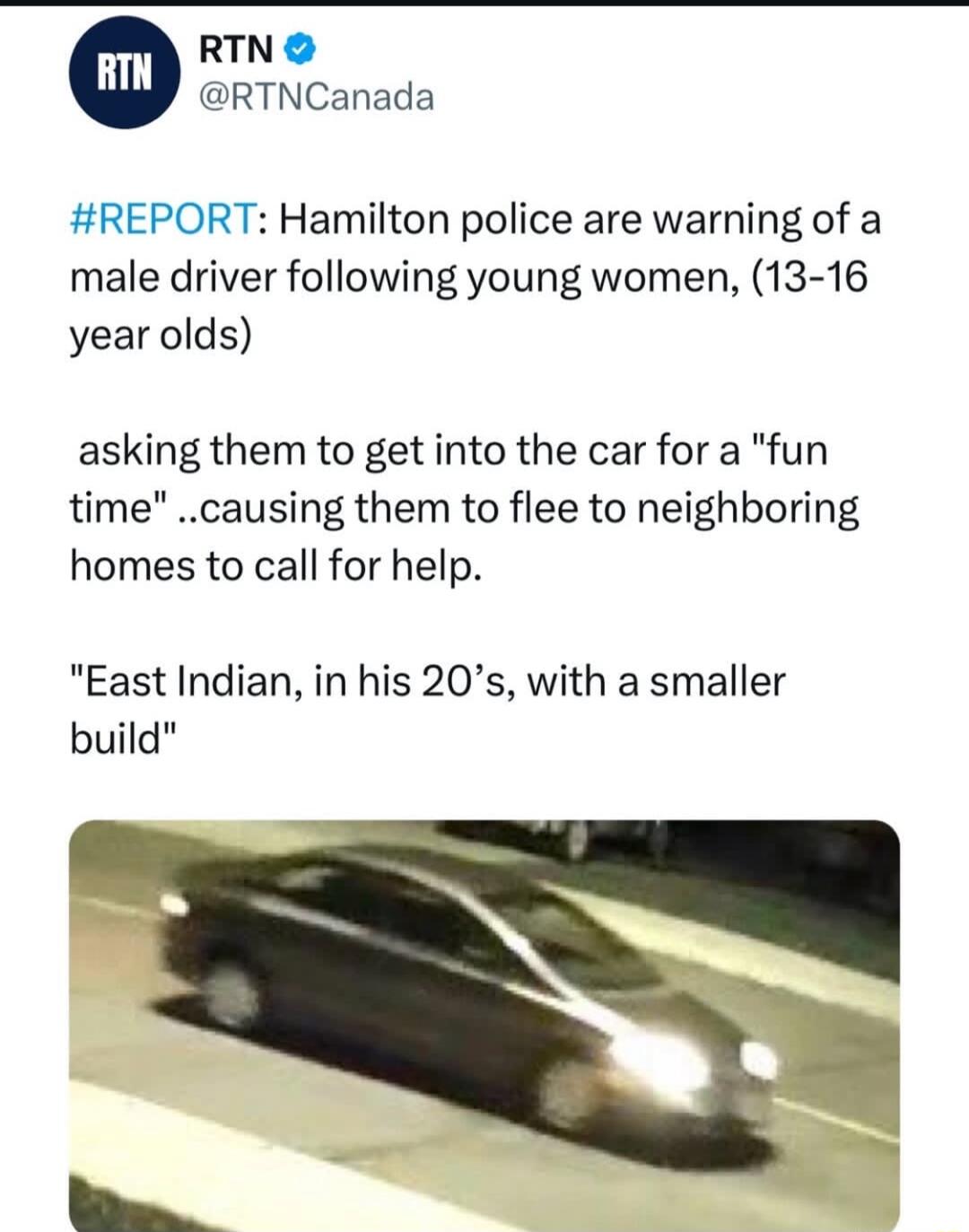 RTN RTNCanada REPORT Hamilton police are warning of a male driver following young women 13 16 year olds asking them to get into the car for a fun time causing them to flee to neighboring homes to call for help East Indian in his 20s with a smaller build