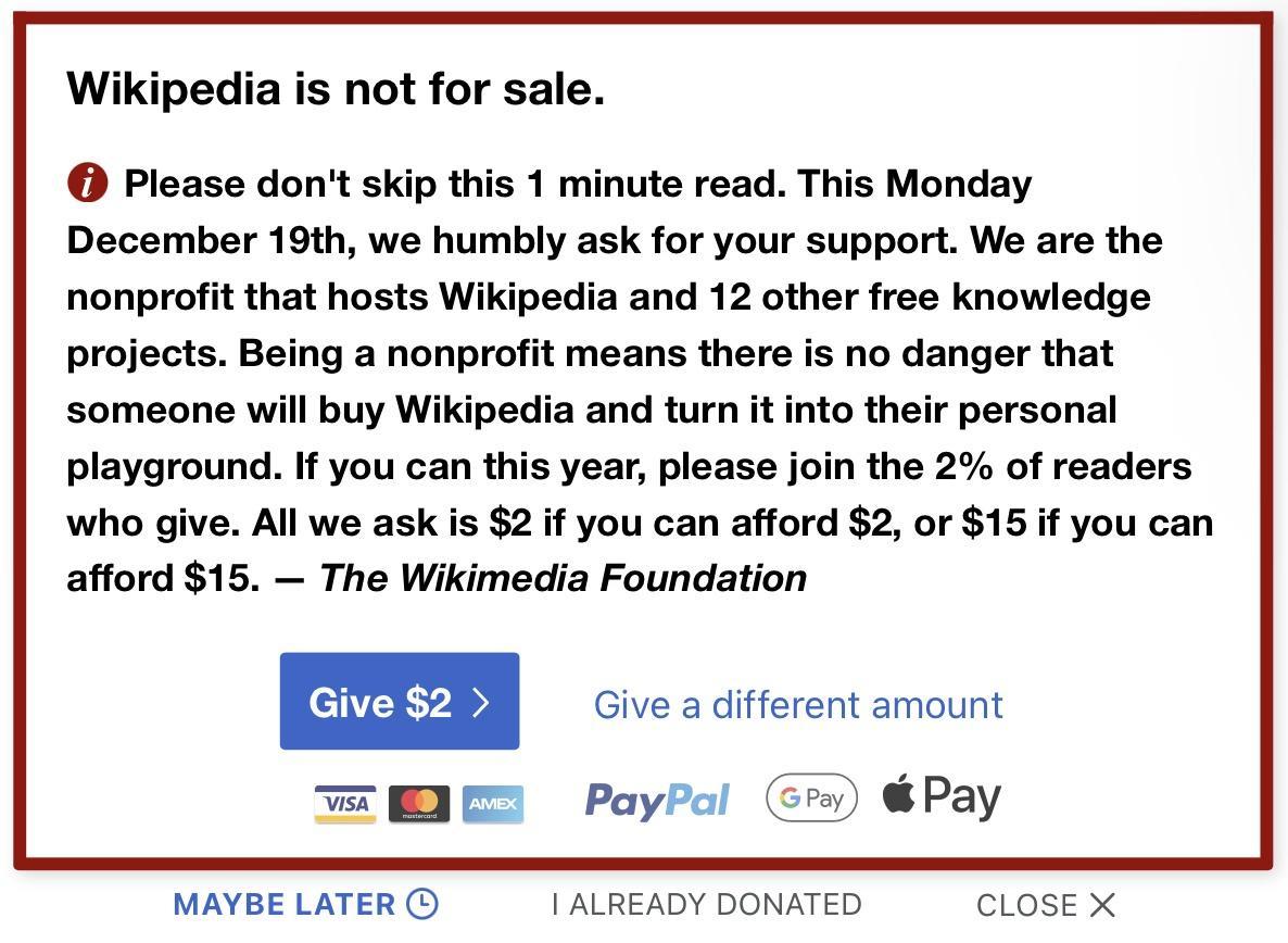 Wikipedia is not for sale Piease dont skip this 1 minute read This Monday December 19th we humbly ask for your support We are the nonprofit that hosts Wikipedia and 12 other free knowledge projects Being a nonprofit means there is no danger that someone will buy Wikipedia and turn it into their personal playground If you can this year please join the 2 of readers who give All we ask is 2if you can