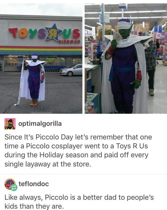 8l ortimalgorilla Since Its Piccolo Day lets remember that one time a Piccolo cosplayer went to a Toys R Us during the Holiday season and paid off every single layaway at the store teflondoc Like always Piccolo is a better dad to peoples kids than they are