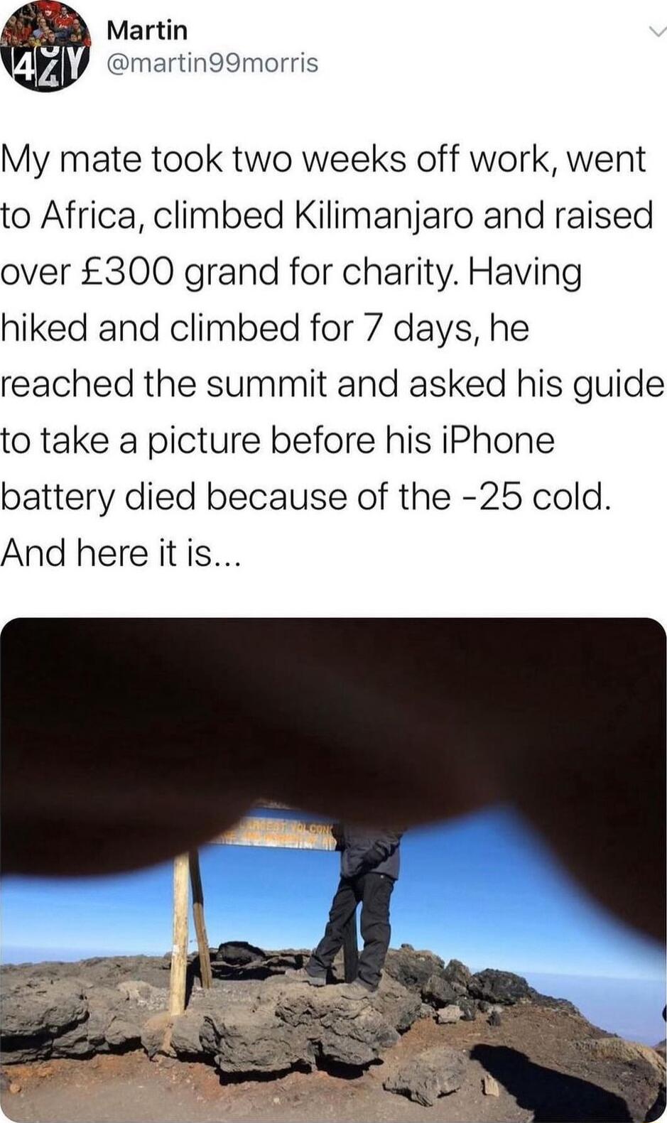 Martin 4 martin99morris My mate took two weeks off work went to Africa climbed Kilimanjaro and raised over 300 grand for charity Having hiked and climbed for 7 days he reached the summit and asked his guide to take a picture before his iPhone battery died because of the 25 cold And here itis