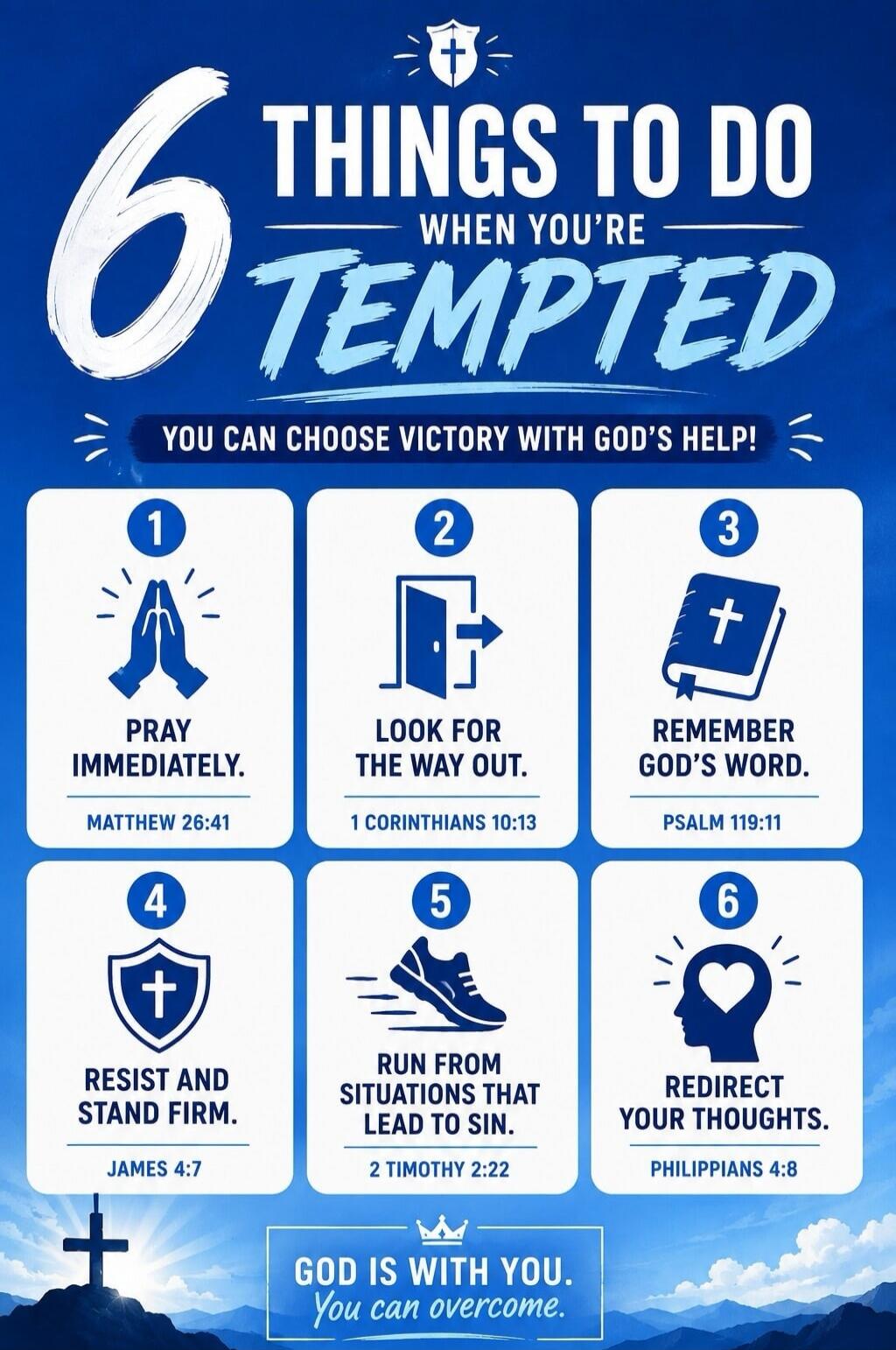 6 THINGS TO DO WHEN YOU'RE TEMPTED. YOU CAN CHOOSE VICTORY WITH GOD'S HELP! 1. PRAY IMMEDIATELY. MATTHEW 26:41. 2. LOOK FOR THE WAY OUT. 1 CORINTHIANS 10:13. 3. REMEMBER GOD'S WORD. PSALM 119:11. 4. RESIST AND STAND FIRM. JAMES 4:7. 5. RUN FROM SITUATIONS THAT LEAD TO SIN. 2 TIMOTHY 2:22. 6. REDIRECT YOUR THOUGHTS. PHILIPPIANS 4:8. GOD IS WITH YOU.