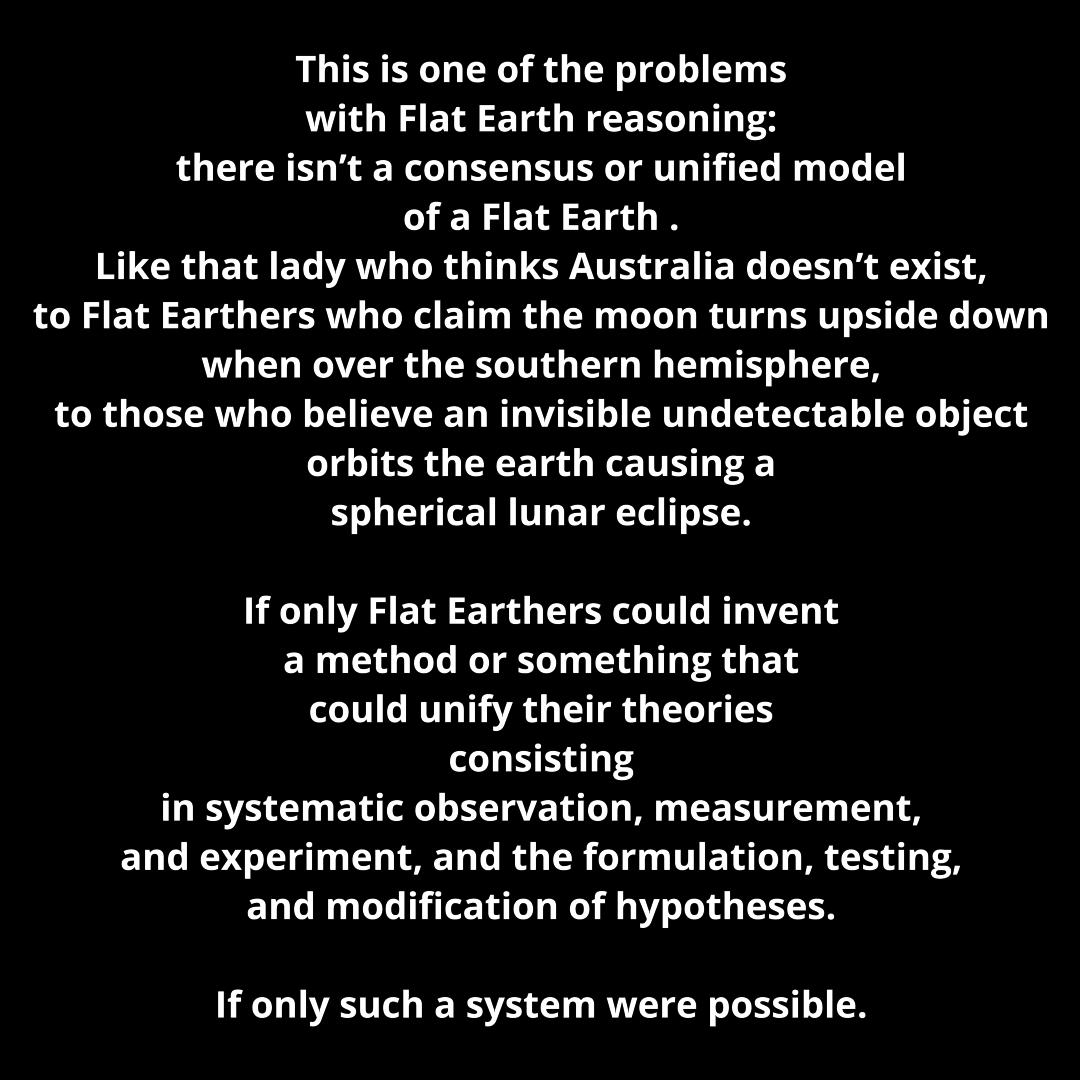 This is one of the problems with Flat Earth reasonil there isnt a consensus or ul of a Flat Earth Like that lady who thinks Australia doesnt e 3 to Flat Earthers who claim the moon turns upside down when over the southern hemisphere to those who believe an invisible undetectable object orbits the earth causing a spherical lunar eclipse ied model If only Flat Earthers could invent amethod or someth