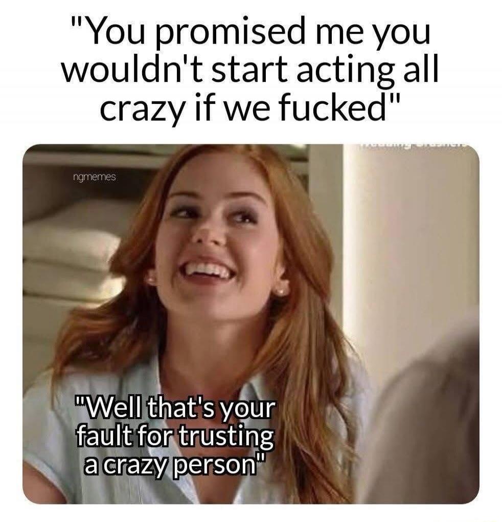 You promised me you wouldn't start acting all crazy if we fucked. Well that's your fault for trusting a crazy person.