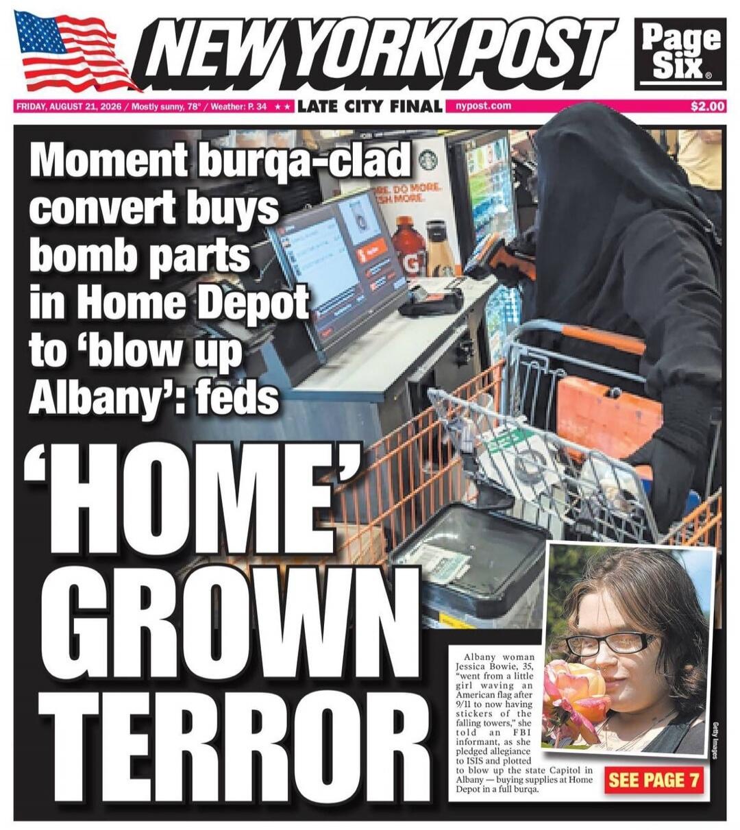 NEW YORK POST Page Six. FRIDAY, AUGUST 21, 2026 / Mostly sunny, 78° / Weather: P. 34 ** LATE CITY FINAL nypost.com $2.00 Moment burqa-clad convert buys bomb parts in Home Depot to 'blow up Albany': feds 'HOME GROWN TERROR' Albany woman Jessica Bowie, 35, 'went from a little girl waving an American flag after 9/11 to now having stickers of the falli