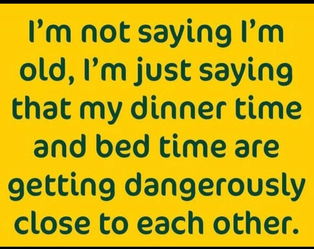 I'm not saying I'm old, I'm just saying that my dinner time and bed time are getting dangerously close to each other.