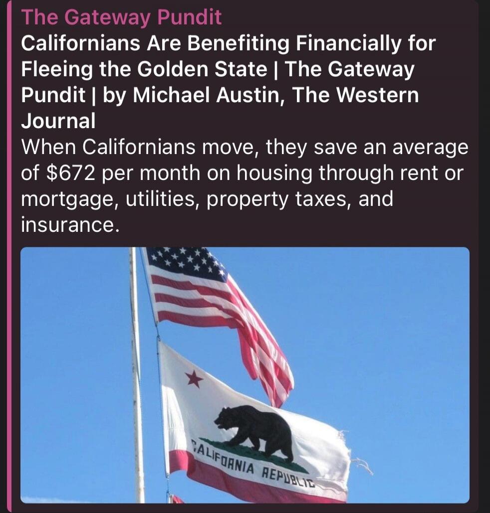 The Gateway Pundit
Californians Are Benefiting Financially for Fleeing the Golden State | The Gateway Pundit | by Michael Austin, The Western Journal
When Californians move, they save an average of $672 per month on housing through rent or mortgage, utilities, property taxes, and insurance.
CALIFORNIA REPUBLIC
