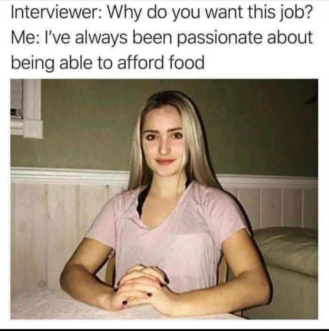 Interviewer: Why do you want this job? Me: I've always been passionate about being able to afford food