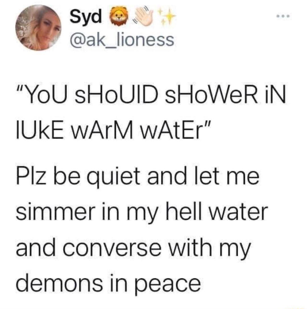 Syd ak_lioness YoU sHoUID sHoWeR iN IUKE WArM wAtEr Plz be quiet and let me simmer in my hell water and converse with my demons in peace