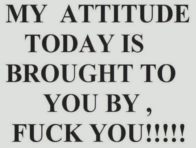 MY ATTITUDE TODAY IS BROUGHT TO YOU BY, FUCK YOU!!!!!