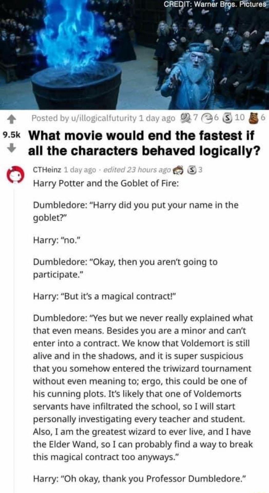 CREDIT Warner Brgs Pictures 4 Posted by uillogicalfut M 1 day ago 837 0 95k What movie would end the fastest if all the characters behaved logically CTHeinz 1 daya lited 23 hour Q Harry Potter and the Goblet of Fire Dumbledore Harry did you put your name in the goblet Harry no Dumbledore Okay then you arent going to participate Harry But its a magical contract Dumbledore Yes but we never really ex