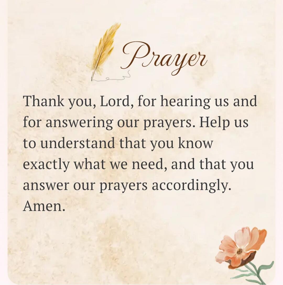 Prayer Thank you, Lord, for hearing us and for answering our prayers. Help us to understand that you know exactly what we need, and that you answer our prayers accordingly. Amen.