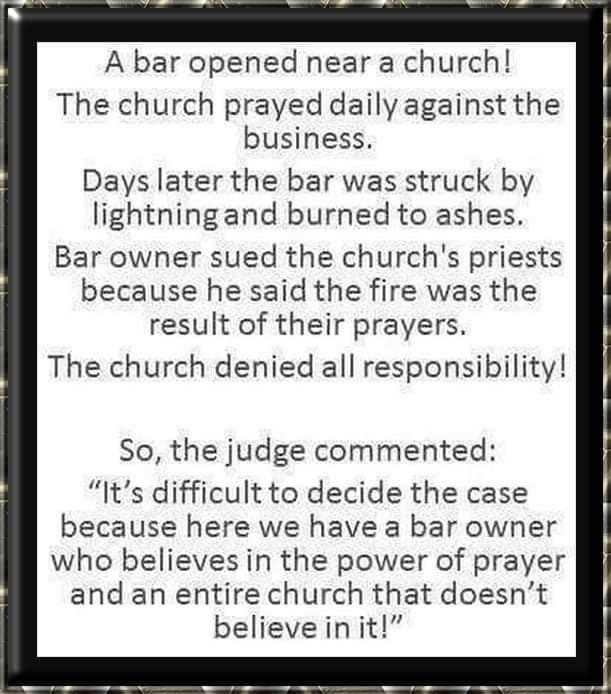 A bar opened near a church The church prayed daily against the business Days later the bar was struck by lightningand burned to ashes Bar owner sued the churchs priests because he said the fire was the result of their prayers The church denied all responsibility So the judge commented Its difficult to decide the case because here we have a bar owner who believes in the power of prayer and an entir