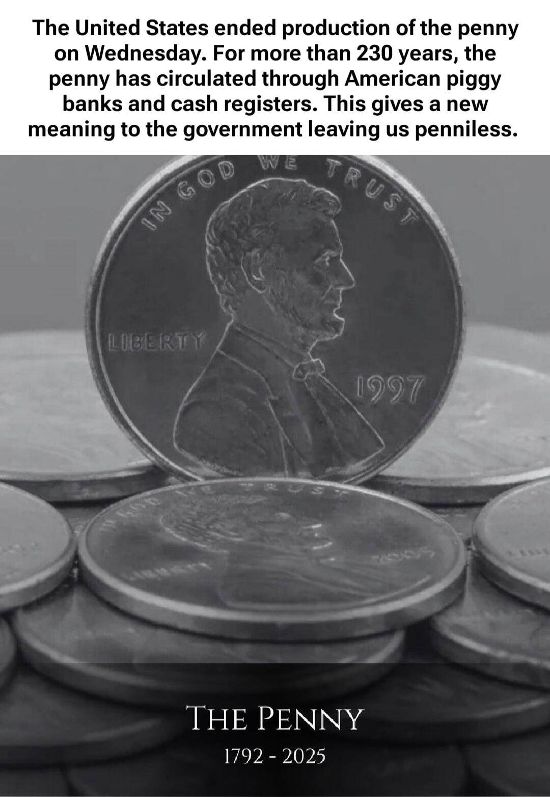 The United States ended production of the penny on Wednesday. For more than 230 years, the penny has circulated through American piggy banks and cash registers. This gives a new meaning to the government leaving us penniless.

The Penny
1792 - 2025