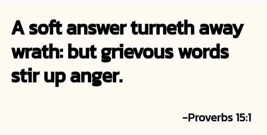 A soft answer turneth away wrath: but grievous words stir up anger. -Proverbs 15:1