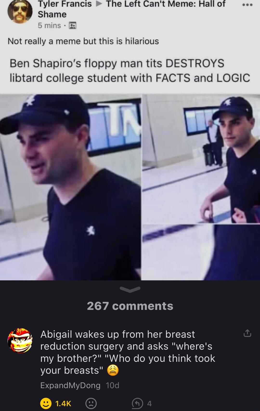 Tyler Francis The Left Cant Meme Hall of Shame Not really a meme but this is hilarious Ben Shapiros floppy man tits DESTROYS libtard college student with FACTS and LOGIC 267 comments Abigail wakes up from her breast E reduction surgery and asks wheres my brother Who do you think took your breasts ExpandMyDong RT3