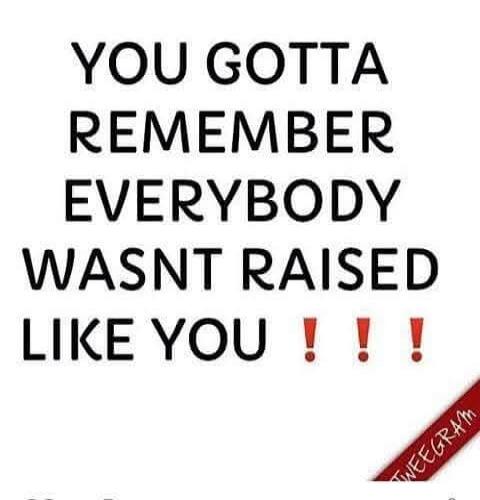 YOU GOTTA REMEMBER EVERYBODY WASN'T RAISED LIKE YOU !!!