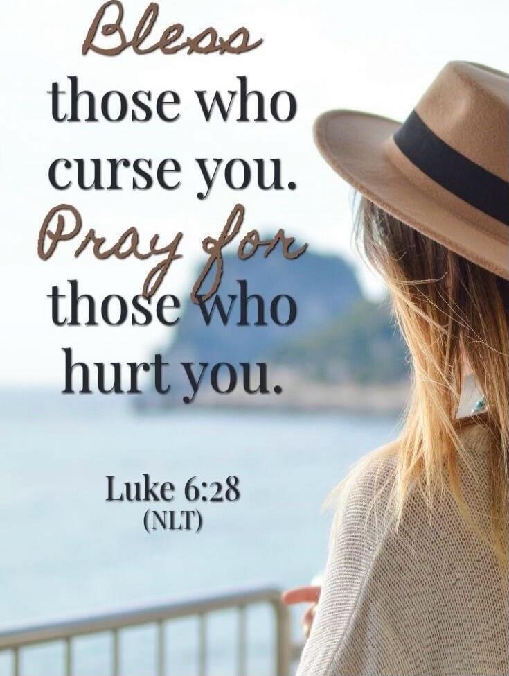 Bless those who curse you. Pray for those who hurt you. Luke 6:28 (NLT)