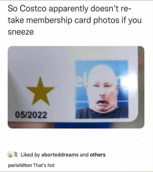 So Costco apparently doesn't re-take membership card photos if you sneeze

[Image of a Costco membership card with a star and a photo] 05/2022

Liked by aborteddreams and others
parishilton That's hot