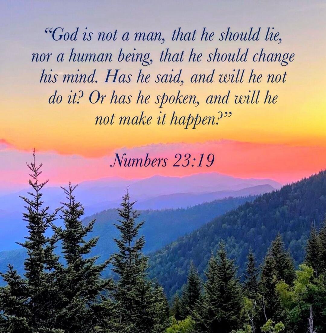 “God is not a man, that he should lie, nor a human being, that he should change his mind. Has he said, and will he not do it? Or has he spoken, and will he not make it happen.” Numbers 23:19