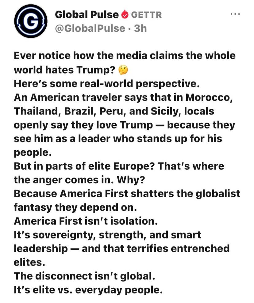 Ever notice how the media claims the whole world hates Trump? 😗 Here's some real-world perspective. An American traveler says that in Morocco, Thailand, Brazil, Peru, and Sicily, locals openly say they love Trump — because they see him as a leader who stands up for his people. But in parts of elite Europe? That’s where the anger comes in. Why? Beca