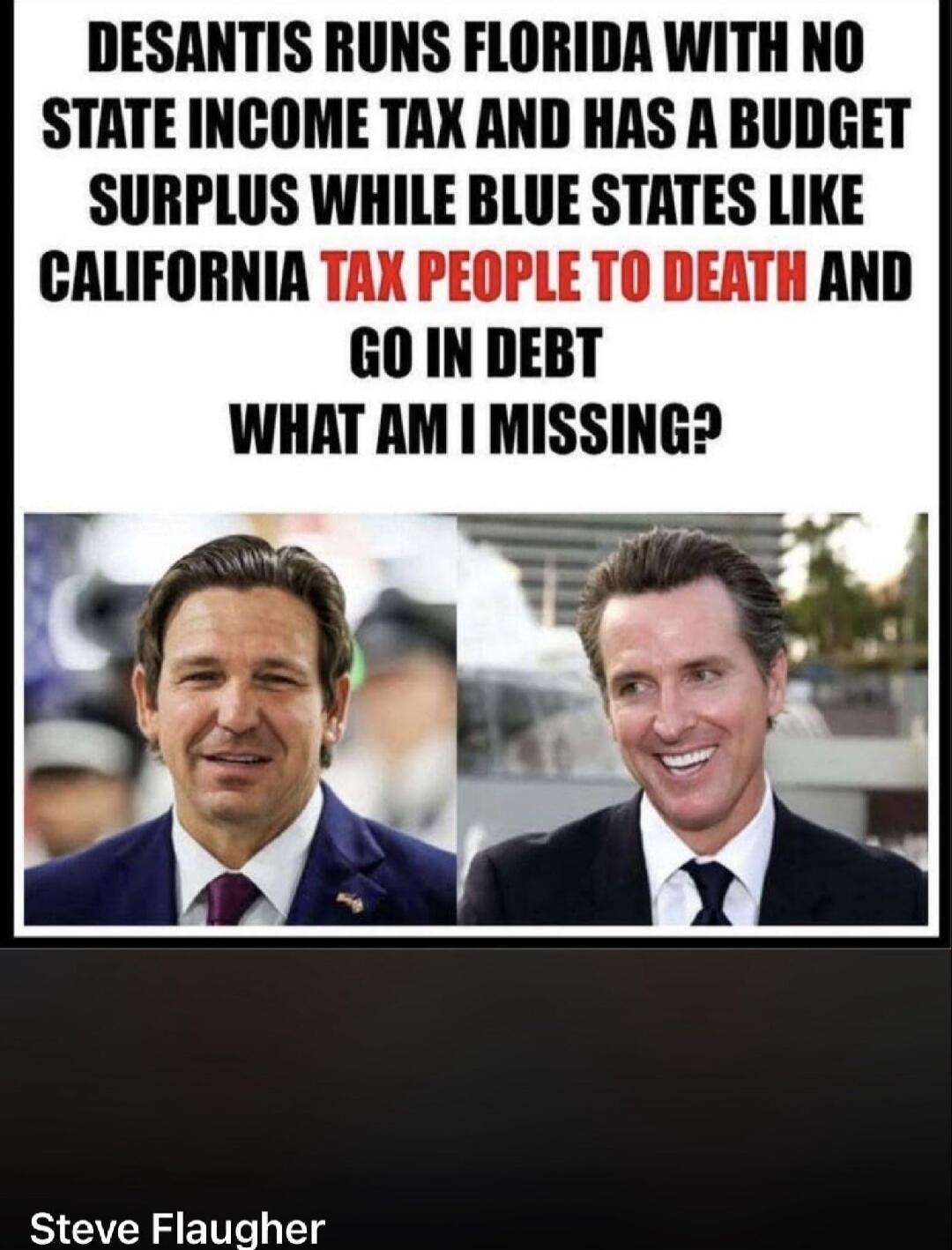 DESANTIS RUNS FLORIDA WITH NO STATE INCOME TAX AND HAS A BUDGET SURPLUS WHILE BLUE STATES LIKE CALIFORNIA TAX PEOPLE TO DEATH AND GO IN DEBT WHAT AM I MISSING? Steve Flaugher