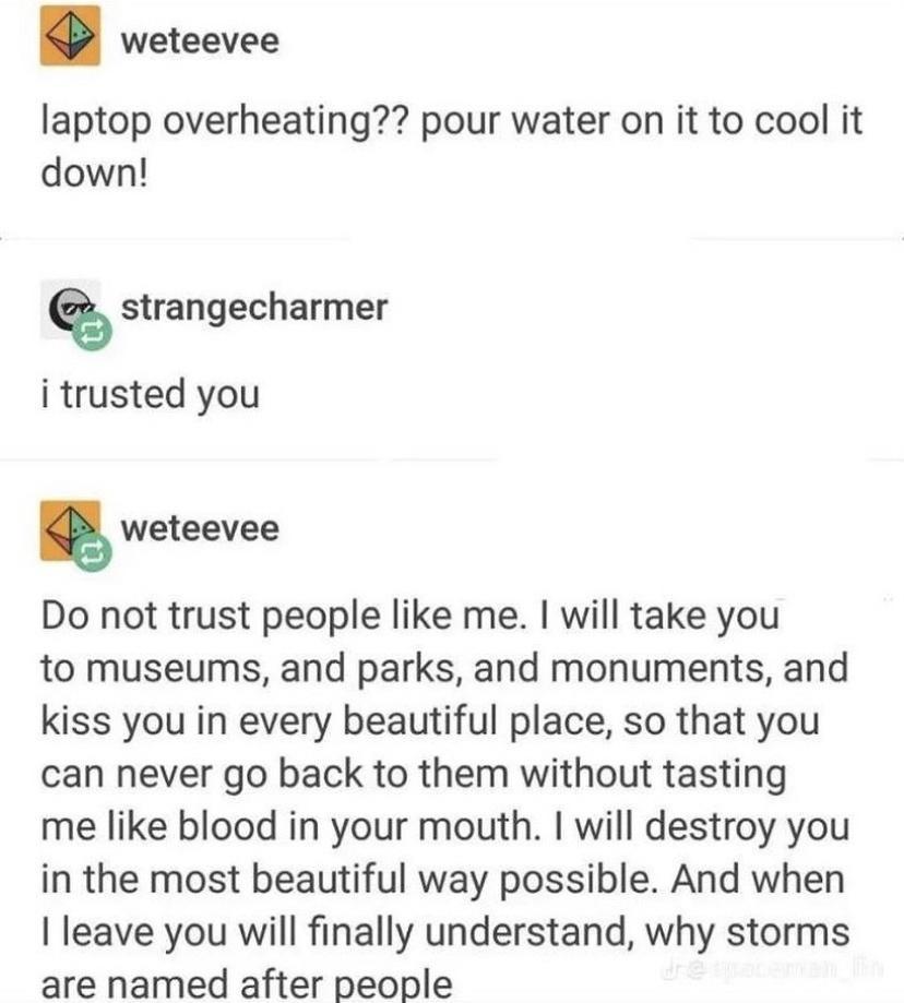 weteevee laptop overheating pour water on it to cool it down strangecharmer i trusted you weteevee Do not trust people like me will take you to museums and parks and monuments and kiss you in every beautiful place so that you can never go back to them without tasting me like blood in your mouth will destroy you in the most beautiful way possible And when leave you will finally understand why storm