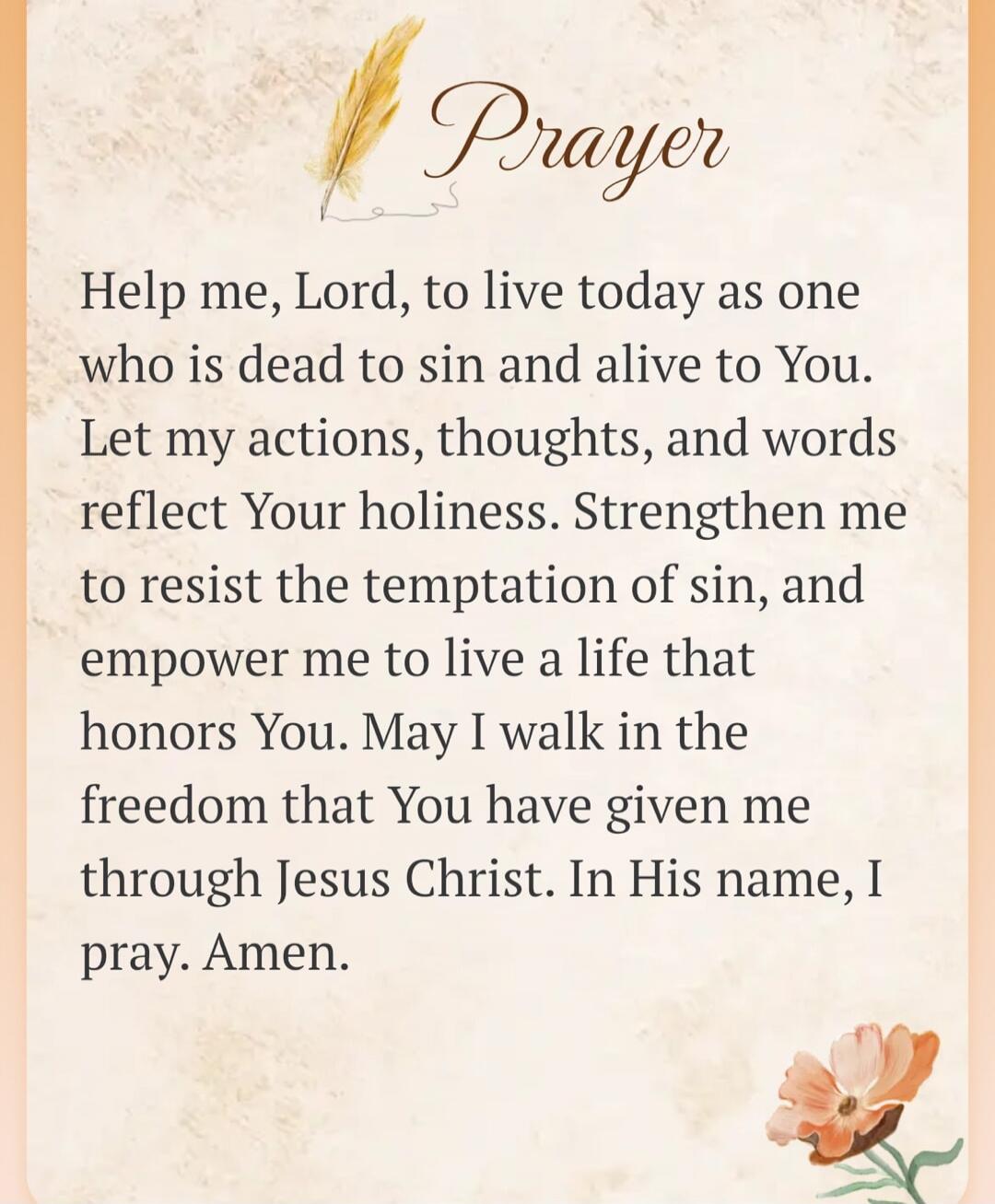 Prayer
Help me, Lord, to live today as one who is dead to sin and alive to You. Let my actions, thoughts, and words reflect Your holiness. Strengthen me to resist the temptation of sin, and empower me to live a life that honors You. May I walk in the freedom that You have given me through Jesus Christ. In His name, I pray. Amen.
