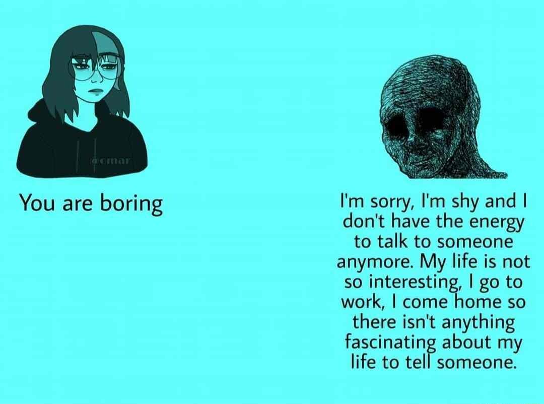 You are boring Im sorry Im shy and dont have the energy to talk to someone anymore My life is not 50 interesting go to work come home so there isnt anything fascinating about my life to tell someone