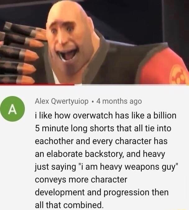 Alex Qwertyuiop 4 months ago i like how overwatch has like a billion 5 minute long shorts that all tie into eachother and every character has an elaborate backstory and heavy just saying i am heavy weapons guy conveys more character development and progression then all that combined